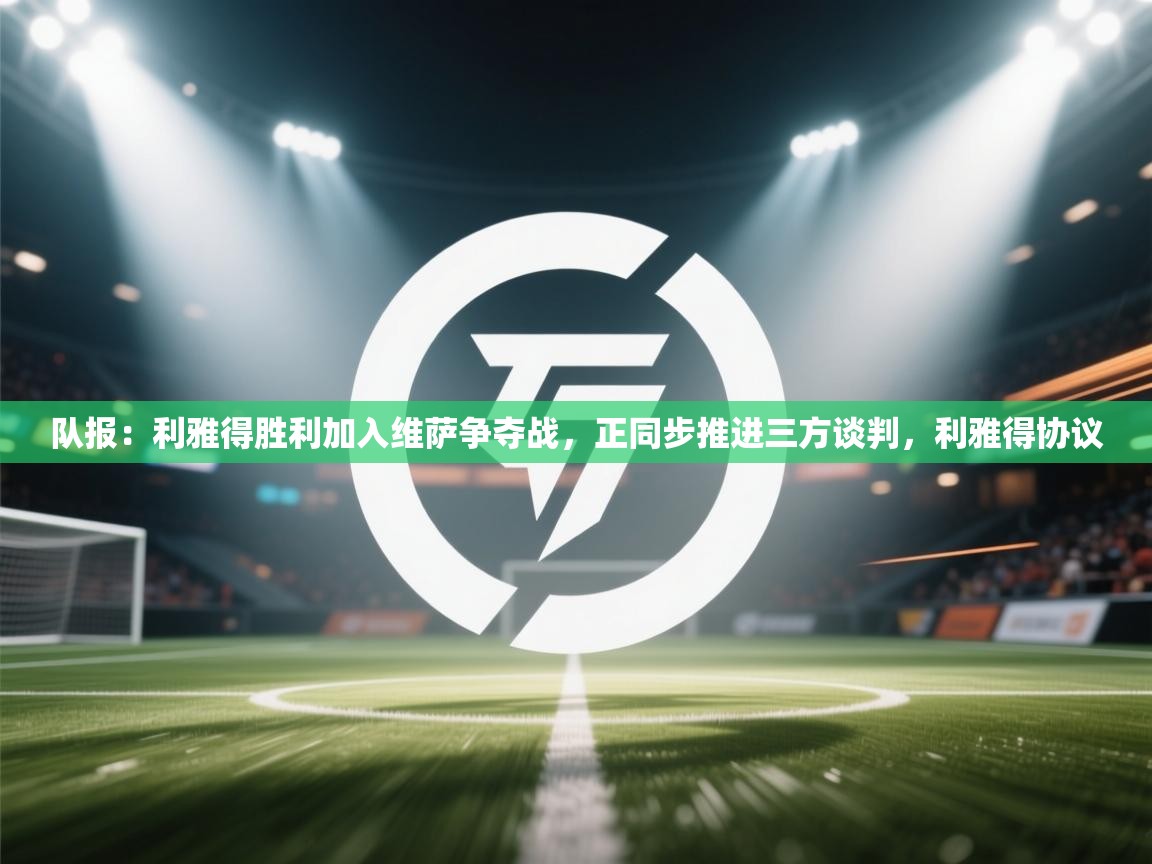 队报：利雅得胜利加入维萨争夺战，正同步推进三方谈判，利雅得协议  第1张