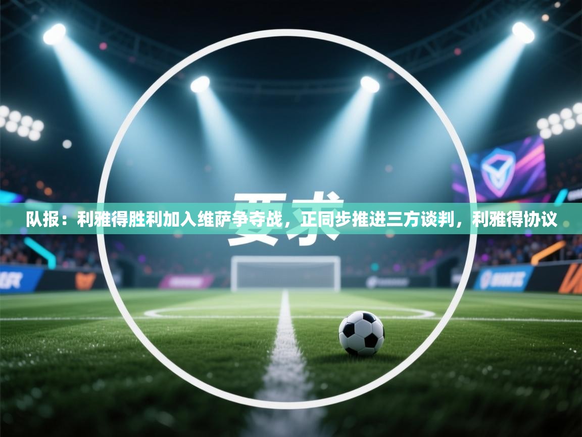 队报：利雅得胜利加入维萨争夺战，正同步推进三方谈判，利雅得协议  第2张