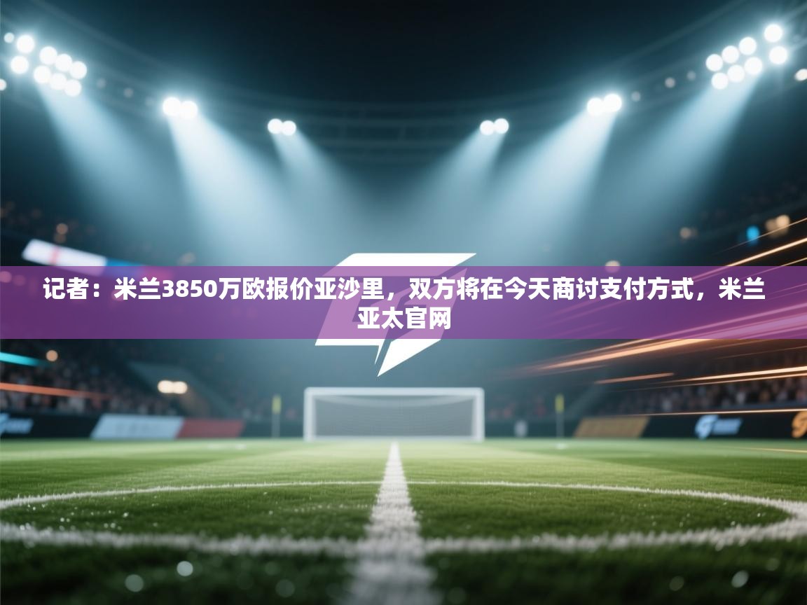 记者:米兰3850万欧报价亚沙里,双方将在今天商讨支付方式,米兰亚太官网 第2张