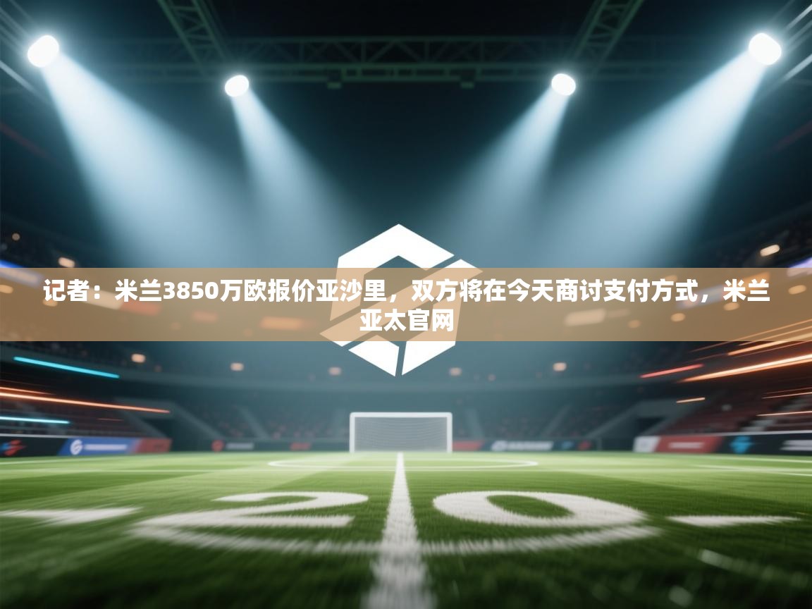 记者:米兰3850万欧报价亚沙里,双方将在今天商讨支付方式,米兰亚太官网 第1张